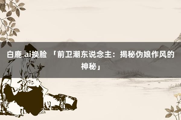 白鹿 ai换脸 「前卫潮东说念主：揭秘伪娘作风的神秘」