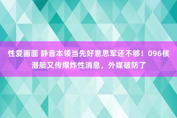 性爱画面 静音本领当先好意思军还不够！096核潜艇又传爆炸性消息，外媒破防了