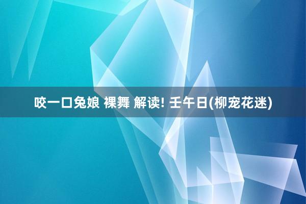 咬一口兔娘 裸舞 解读! 壬午日(柳宠花迷)