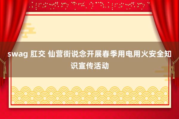 swag 肛交 仙营街说念开展春季用电用火安全知识宣传活动