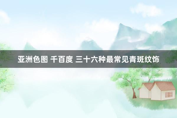 亚洲色图 千百度 三十六种最常见青斑纹饰