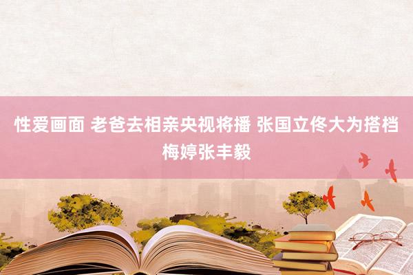 性爱画面 老爸去相亲央视将播 张国立佟大为搭档梅婷张丰毅