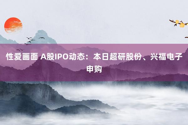 性爱画面 A股IPO动态：本日超研股份、兴福电子申购