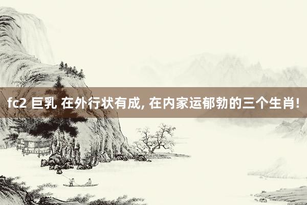 fc2 巨乳 在外行状有成， 在内家运郁勃的三个生肖!