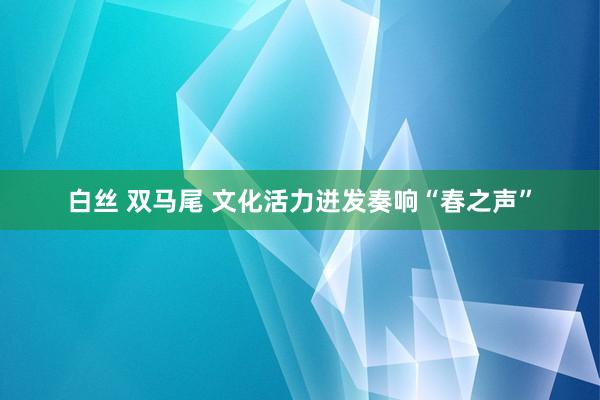 白丝 双马尾 文化活力迸发奏响“春之声”