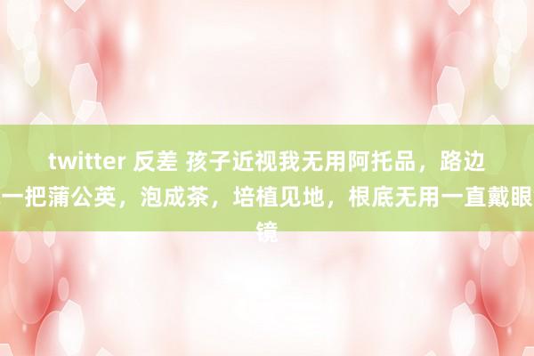 twitter 反差 孩子近视我无用阿托品，路边执一把蒲公英，泡成茶，培植见地，根底无用一直戴眼镜