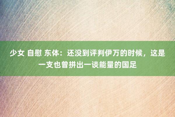 少女 自慰 东体：还没到评判伊万的时候，这是一支也曾拼出一谈能量的国足
