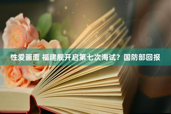 性爱画面 福建舰开启第七次海试？国防部回报