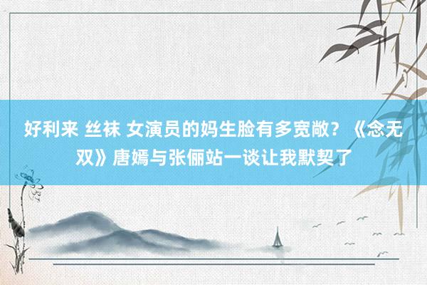好利来 丝袜 女演员的妈生脸有多宽敞？《念无双》唐嫣与张俪站一谈让我默契了