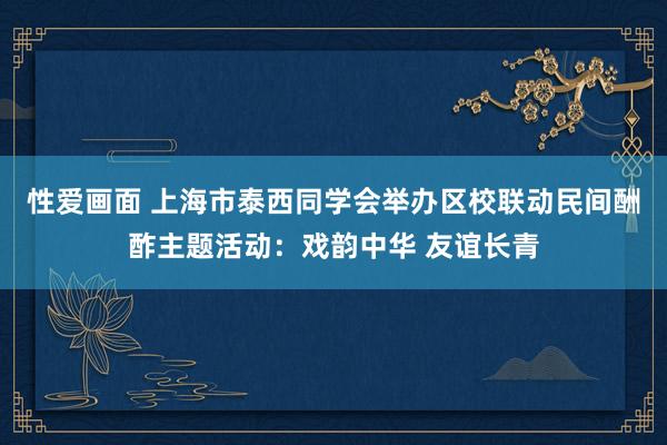 性爱画面 上海市泰西同学会举办区校联动民间酬酢主题活动：戏韵中华 友谊长青