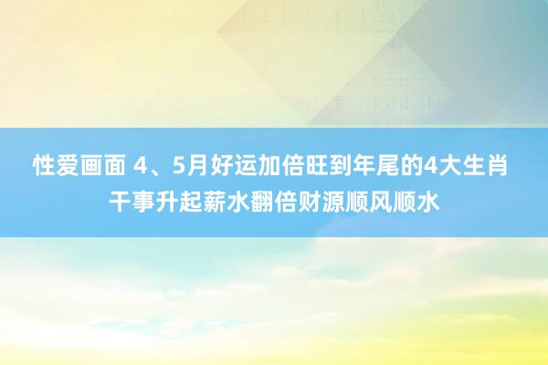 性爱画面 4、5月好运加倍旺到年尾的4大生肖 干事升起薪水翻倍财源顺风顺水