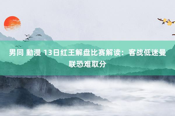 男同 動漫 13日红王解盘比赛解读：客战低迷曼联恐难取分