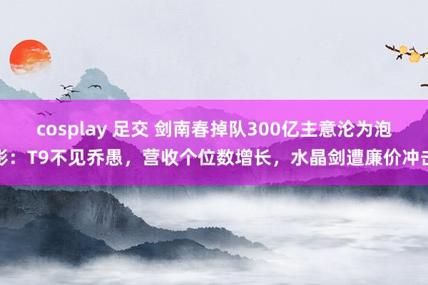 cosplay 足交 剑南春掉队300亿主意沦为泡影：T9不见乔愚，营收个位数增长，水晶剑遭廉价冲击