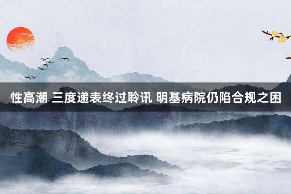 性高潮 三度递表终过聆讯 明基病院仍陷合规之困