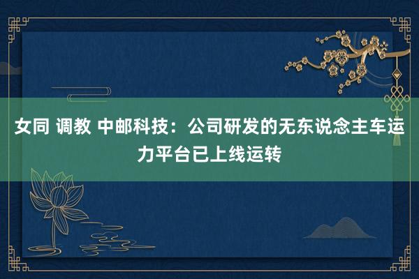 女同 调教 中邮科技：公司研发的无东说念主车运力平台已上线运转
