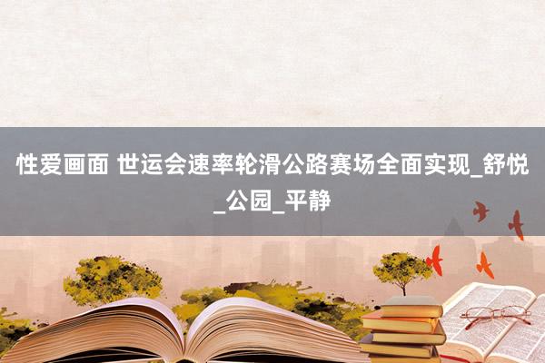 性爱画面 世运会速率轮滑公路赛场全面实现_舒悦_公园_平静