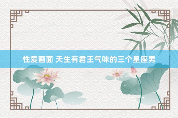 性爱画面 天生有君王气味的三个星座男