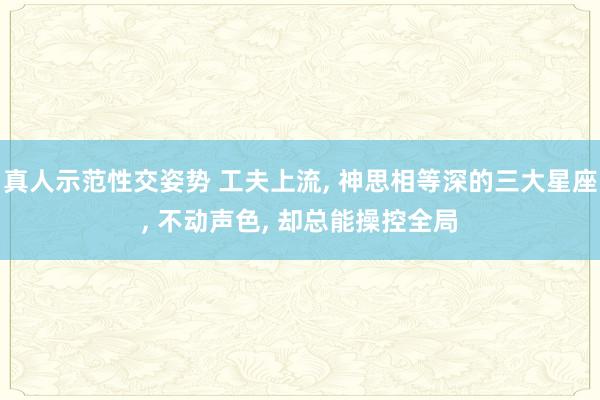 真人示范性交姿势 工夫上流, 神思相等深的三大星座, 不动声