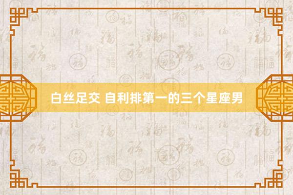 白丝足交 自利排第一的三个星座男