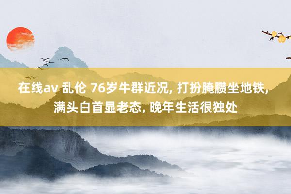 在线av 乱伦 76岁牛群近况, 打扮腌臜坐地铁, 满头白首