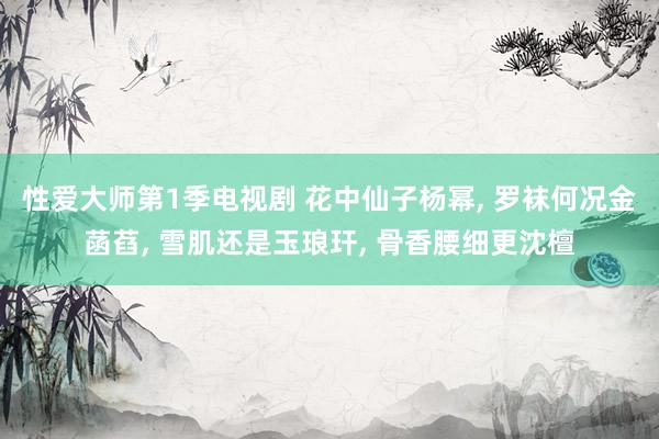 性爱大师第1季电视剧 花中仙子杨幂, 罗袜何况金菡萏, 雪肌