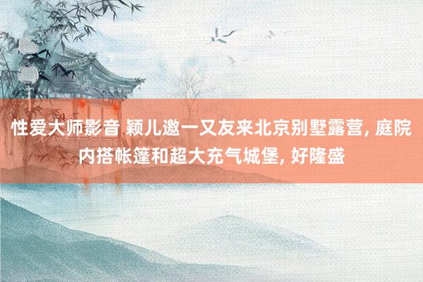 性爱大师影音 颖儿邀一又友来北京别墅露营, 庭院内搭帐篷和超