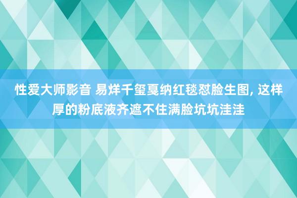 性爱大师影音 易烊千玺戛纳红毯怼脸生图, 这样厚的粉底液齐遮