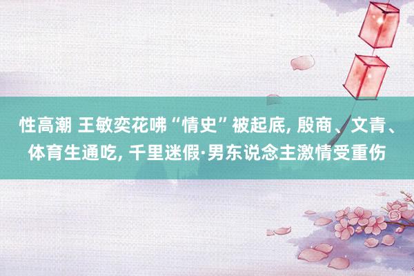 性高潮 王敏奕花咈“情史”被起底, 殷商、文青、体育生通吃,