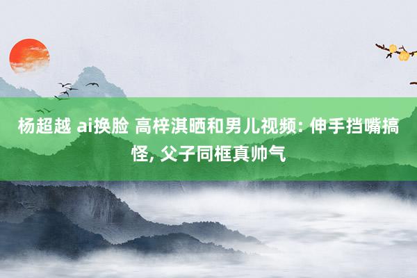 杨超越 ai换脸 高梓淇晒和男儿视频: 伸手挡嘴搞怪, 父子