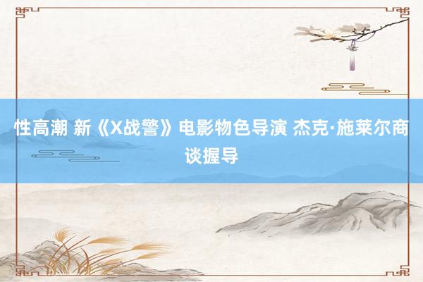 性高潮 新《X战警》电影物色导演 杰克·施莱尔商谈握导