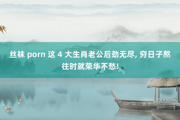 丝袜 porn 这 4 大生肖老公后劲无尽, 穷日子熬往时就